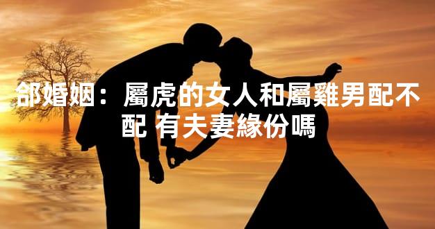 郃婚姻：屬虎的女人和屬雞男配不配 有夫妻緣份嗎